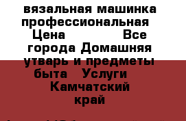 вязальная машинка профессиональная › Цена ­ 15 000 - Все города Домашняя утварь и предметы быта » Услуги   . Камчатский край